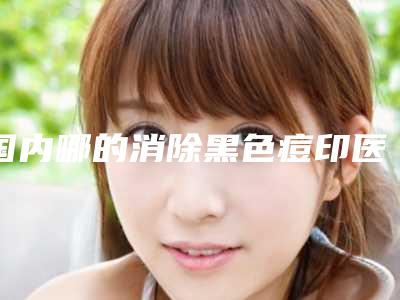 国内哪的消除黑色痘印医院好:消除黑色痘印医院前50名哪家技术强