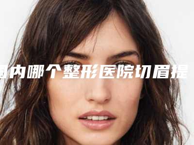 国内哪个整形医院切眉提眼皮最好:切眉提眼皮医院强榜前50强提前出炉
