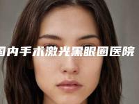 国内手术激光黑眼圈医院排行榜：手术激光黑眼圈医院前50强一一盘点