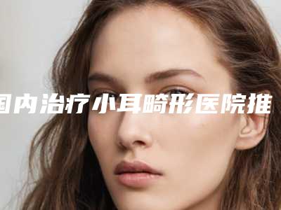 国内治疗小耳畸形医院推荐:治疗小耳畸形医院前50佳私立推荐