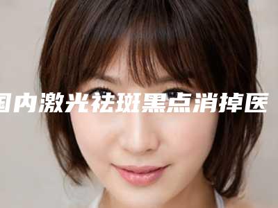 国内激光祛斑黑点消掉医院排名:激光祛斑黑点消掉医院前50强概况详情