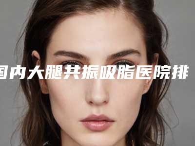 国内大腿共振吸脂医院排名:大腿共振吸脂医院前50名同城精选