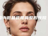 国内微晶瓷隆鼻整形医院排行榜:微晶瓷隆鼻整形医院前50名哪里好