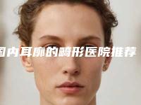 国内耳廓的畸形医院推荐：耳廓的畸形医院前50名口碑怎么样