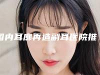 国内耳廓再造副耳医院推荐:耳廓再造副耳医院top50强哪家做的好