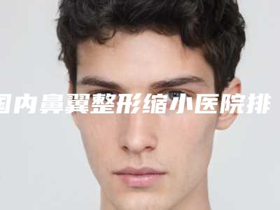 国内鼻翼整形缩小医院排名:鼻翼整形缩小医院前50佳哪几个安全