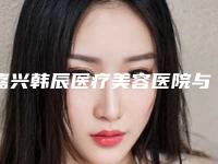 嘉兴韩辰医疗美容医院与嘉兴曙光医疗美容门诊部口碑横评哪家好