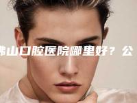 佛山口腔医院哪里好?公立or私立,收费展示