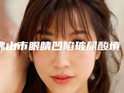 佛山市眼睛凹陷玻尿酸填充医院哪家好(佛山市伊贝莎美容私立机构强势入围)