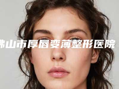 佛山市厚唇变薄整形医院排名第一是哪家_实力机构平分秋色(佛山市厚唇变薄整形整形医院)