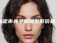 保定市光子嫩肤整形价格(收费标准)全新预览2025-保定市光子嫩肤整形医院术整形要多少钱