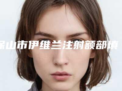 保山市伊维兰注射额部填充医院在榜名单前十佳全新评出(昌宁蕙媄医疗美容诊所诚挚推荐给您)