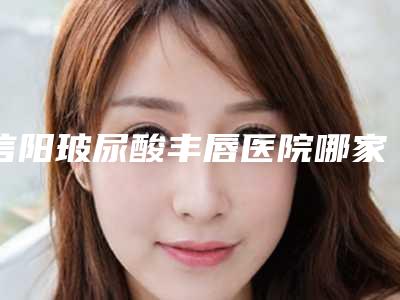 信阳玻尿酸丰唇医院哪家技术好(信阳做双眼皮医院哪家好)