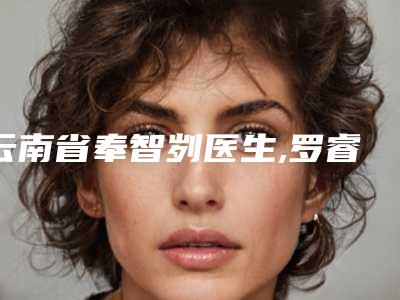 云南省奉智刿医生,罗睿医生那个好-罗睿医师资质正规又靠谱_值得托付