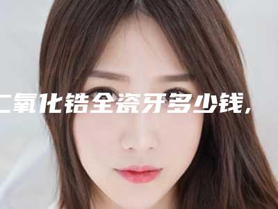 二氧化锆全瓷牙多少钱,二氧化锆全瓷牙套
