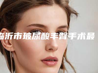 临沂市玻尿酸丰臀手术最好的医院是哪家(临沂红房子医疗美容诊所有实力名次好)