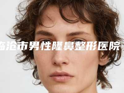 临沧市男性隆鼻整形医院上榜清单top10强大咖揭秘(临沧市男性隆鼻整形整形医院)