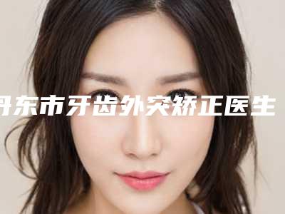 丹东市牙齿外突矫正医生在榜名单前十位独位横评-丹东市王泽口腔医生