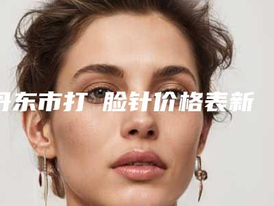 丹东市打廋脸针价格表新版热度曝光-均价打廋脸针21781元