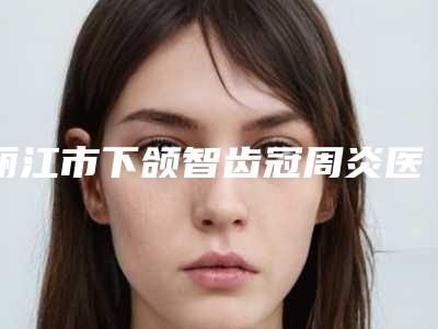 丽江市下颌智齿冠周炎医生排行墙裂推荐-丽江市下颌智齿冠周炎口腔医生
