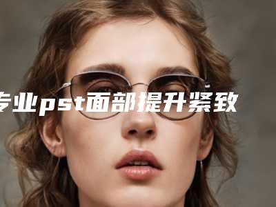 专业pst面部提升紧致医院推荐:pst面部提升紧致医院前30专家资深点评