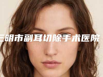 三明市副耳切除手术医院在榜清单前十硬核对比-三明市副耳切除手术整形医院