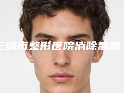 三明市整形医院消除黑眼圈和黑眼袋多少钱-三明第五医院医疗美容整形科选择不亏