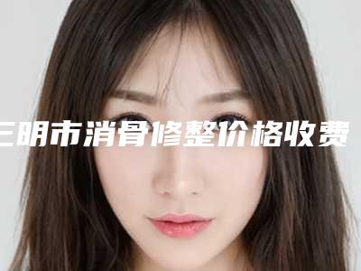 三明市消骨修整价格收费表2025均价参考-均价消骨修整18837元