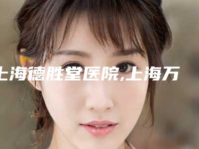 上海德胜堂医院,上海万丽整形医疗美容门诊部技术实力、口碑评价、价格表PK