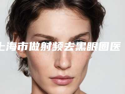 上海市做射频去黑眼圈医院上榜名单前十名权威上线(上海市做射频去黑眼圈整形医院)