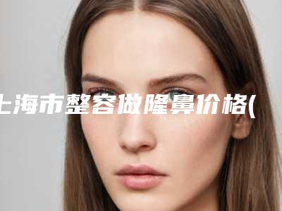 上海市整容做隆鼻价格(价目)热门项目新鲜出炉-上海市整容做隆鼻医院术效果好不好费用是多少