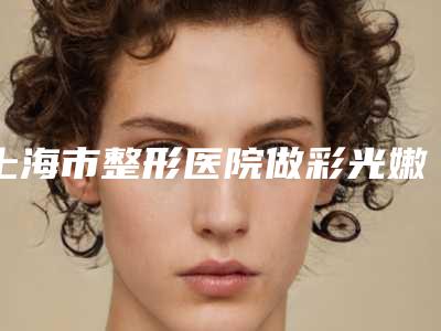 上海市整形医院做彩光嫩肤术哪家比较有实力-做彩光嫩肤术价格怎样呢
