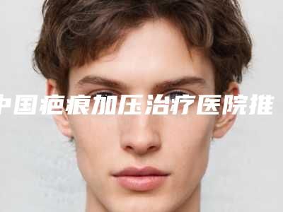 中国疤痕加压治疗医院推荐：疤痕加压治疗医院前50名新参考