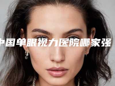 中国单眼视力医院哪家强:单眼视力医院50强专家资深点评