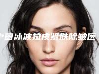 中国冰波拉皮紧肤除皱医院推荐:冰波拉皮紧肤除皱医院前50位哪个做的好