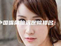 中国嘴周暗沉医院排名:嘴周暗沉医院前50佳口碑医美