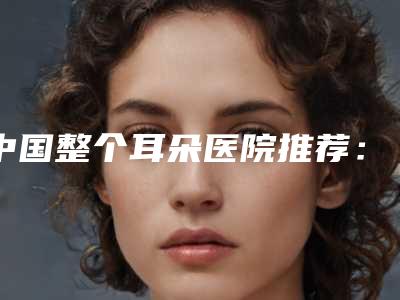 中国整个耳朵医院推荐:整个耳朵医院前50佳名单公布