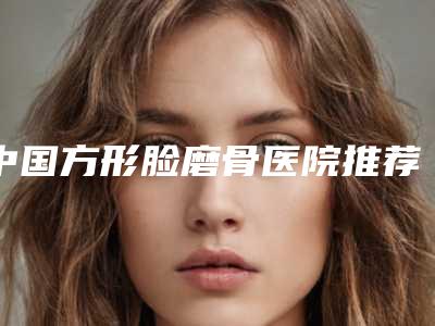 中国方形脸磨骨医院推荐:方形脸磨骨医院前50贴心推荐