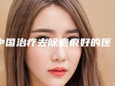 中国治疗去除疤痕好的医生是谁:治疗去除疤痕医生前50强哪家比较好