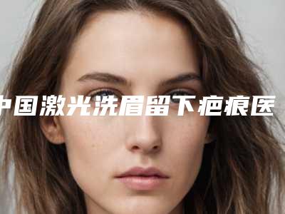 中国激光洗眉留下疤痕医院排名:激光洗眉留下疤痕医院top50强有哪家