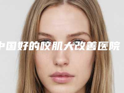 中国好的咬肌大改善医院:咬肌大改善医院前50佳新发布