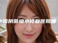 中国阴蒂缩小修复医院哪家好:阴蒂缩小修复医院前50位进行挑选