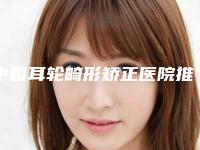 中国耳轮畸形矫正医院推荐:耳轮畸形矫正医院前50佳名单公开