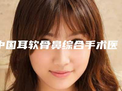 中国耳软骨鼻综合手术医院排名:耳软骨鼻综合手术医院前50强新版出炉
