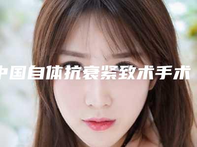 中国自体抗衰紧致术手术医院:自体抗衰紧致术医院前50位知名医美机构盘点
