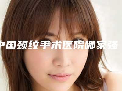 中国颈纹手术医院哪家强:颈纹手术医院前50名实力之选