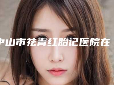 中山市祛青红胎记医院在榜名单top10强一览名单更新(中山市祛青红胎记整形医院)