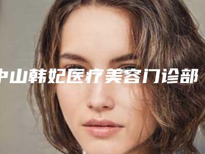 中山韩妃医疗美容门诊部价格表(价目)查询-赵君海整形医生