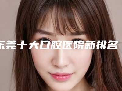 东莞十大口腔医院新排名[东莞十大口腔医院排名收费]