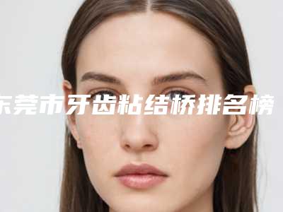 东莞市牙齿粘结桥排名榜前十佳医美医生诞生-东莞市牙齿粘结桥口腔医生